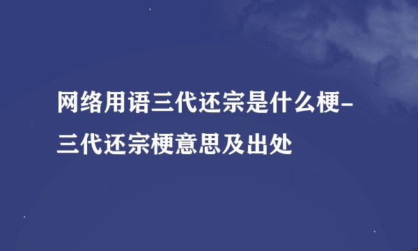 网络用语三代还宗是什么梗-三代还宗梗意思及出处