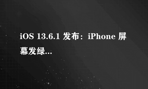 iOS 13.6.1 发布：iPhone 屏幕发绿问题已解决