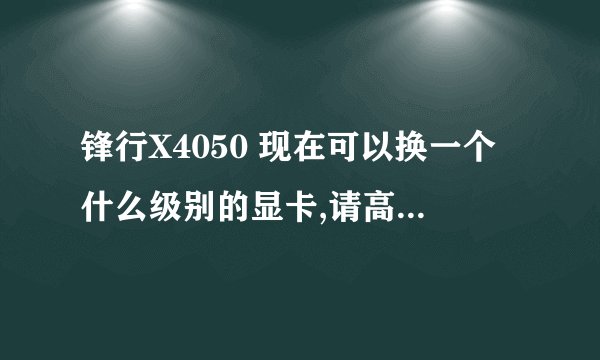 锋行X4050 现在可以换一个什么级别的显卡,请高手综合问题详细回答,万分感谢