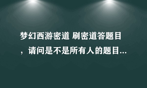 梦幻西游密道 刷密道答题目，请问是不是所有人的题目都是一样的？？？跪求