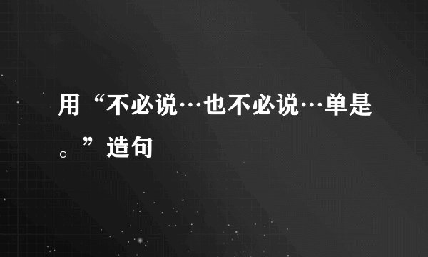 用“不必说…也不必说…单是。”造句