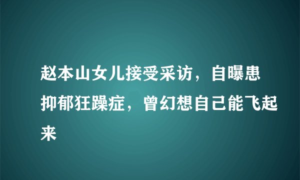 赵本山女儿接受采访，自曝患抑郁狂躁症，曾幻想自己能飞起来