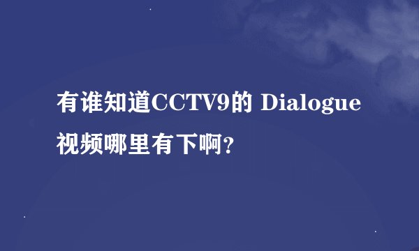 有谁知道CCTV9的 Dialogue视频哪里有下啊？