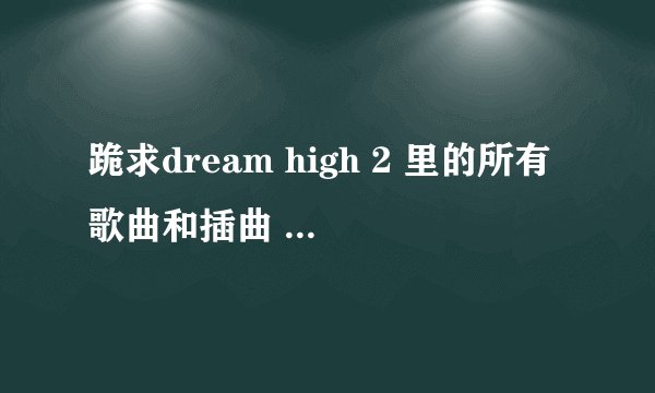 跪求dream high 2 里的所有歌曲和插曲 多谢多谢！