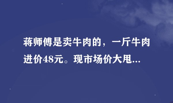蒋师傅是卖牛肉的，一斤牛肉进价48元。现市场价大甩卖36元一斤。顾客买了两公斤，给了蒋师傅200元