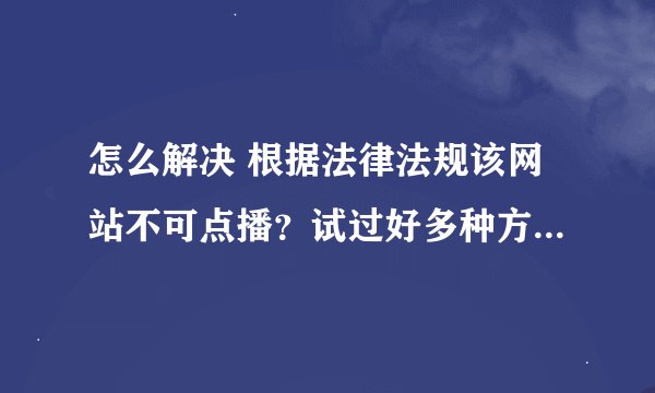 怎么解决 根据法律法规该网站不可点播？试过好多种方法都不行