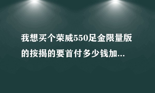 我想买个荣威550足金限量版的按揭的要首付多少钱加保险什么税收一共要多少下来