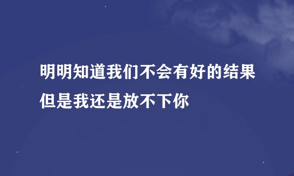 明明知道我们不会有好的结果但是我还是放不下你