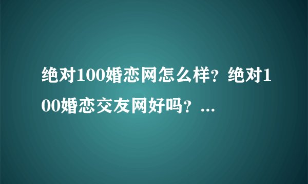 绝对100婚恋网怎么样？绝对100婚恋交友网好吗？我想注册，但有点顾虑。