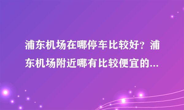 浦东机场在哪停车比较好？浦东机场附近哪有比较便宜的停车场？浦东机场停车费多少？