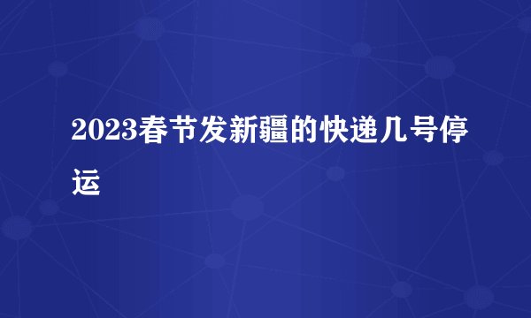 2023春节发新疆的快递几号停运