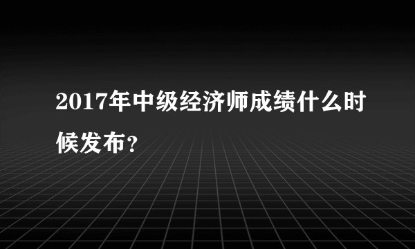 2017年中级经济师成绩什么时候发布？