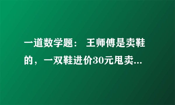 一道数学题： 王师傅是卖鞋的，一双鞋进价30元甩卖20元，顾客来买鞋给了张50，王师傅没零钱，于是