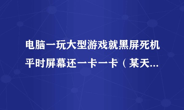 电脑一玩大型游戏就黑屏死机平时屏幕还一卡一卡（某天更新斗战神之后就一直这样了）