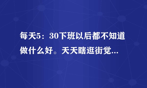 每天5：30下班以后都不知道做什么好。天天瞎逛街觉得很浪费时间，想学习可是又没有学费，自学也不愿意？