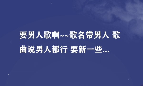 要男人歌啊~~歌名带男人 歌曲说男人都行 要新一些 多一些 失恋了...好难过啊T.T 该SHI的男人 ...