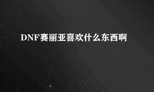 DNF赛丽亚喜欢什么东西啊