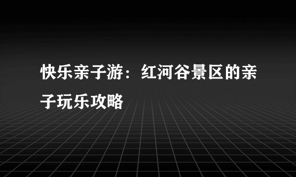 快乐亲子游：红河谷景区的亲子玩乐攻略