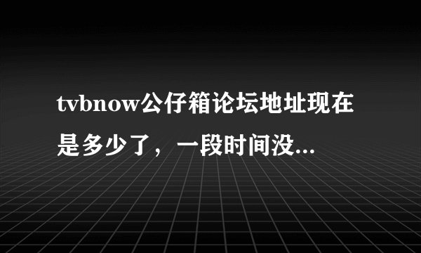 tvbnow公仔箱论坛地址现在是多少了，一段时间没上现在上不去了。求各位大大发下