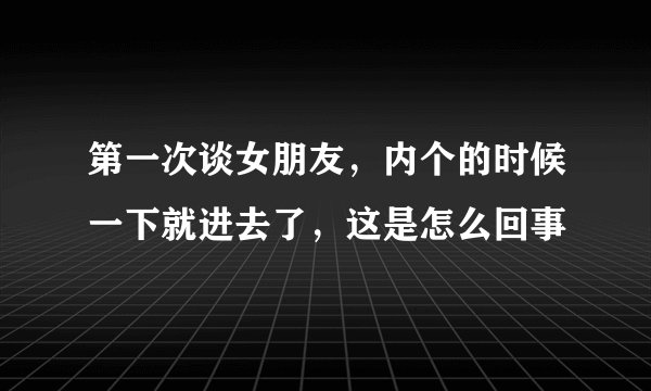 第一次谈女朋友，内个的时候一下就进去了，这是怎么回事