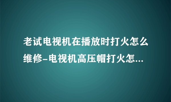老试电视机在播放时打火怎么维修-电视机高压帽打火怎么自行修理