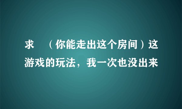 求　（你能走出这个房间）这游戏的玩法，我一次也没出来