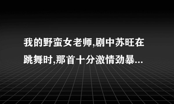 我的野蛮女老师,剧中苏旺在跳舞时,那首十分激情劲暴的歌曲叫什么名字,是哪位韩国艺人唱的,拜托啦.