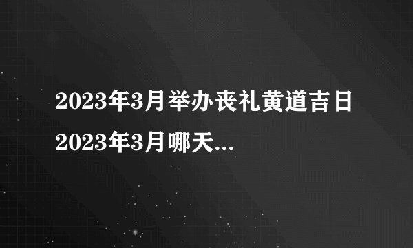 2023年3月举办丧礼黄道吉日 2023年3月哪天适合举办丧礼