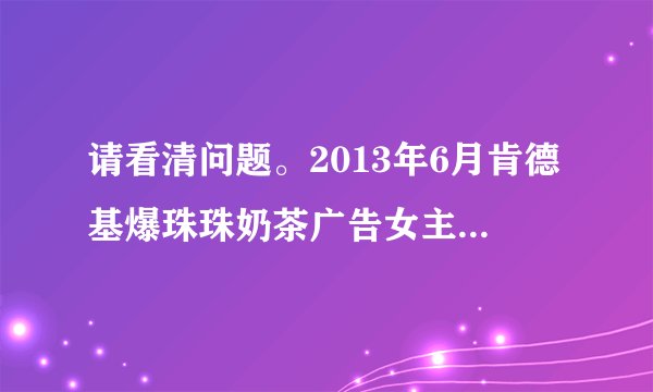 请看清问题。2013年6月肯德基爆珠珠奶茶广告女主角的名字。那个很可爱的女孩子，不要拿以前的敷衍我
