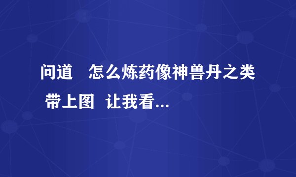 问道   怎么炼药像神兽丹之类  带上图  让我看看材料要怎么放