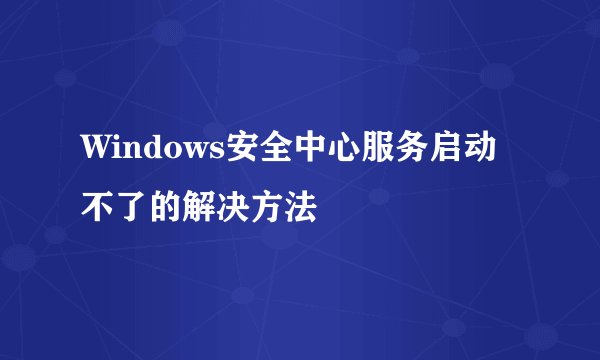 Windows安全中心服务启动不了的解决方法