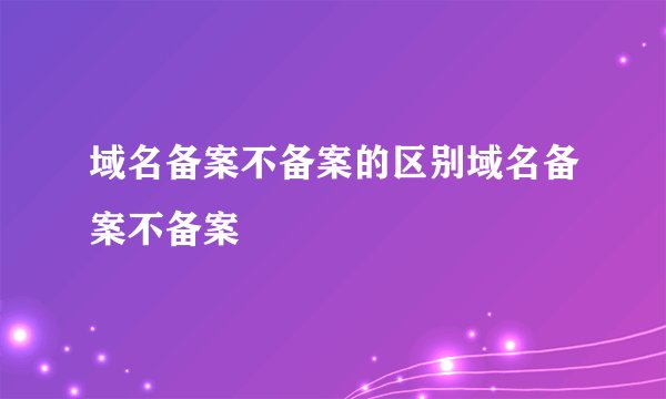 域名备案不备案的区别域名备案不备案