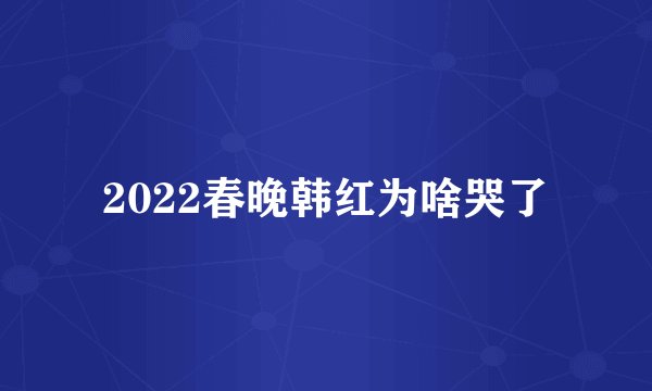 2022春晚韩红为啥哭了