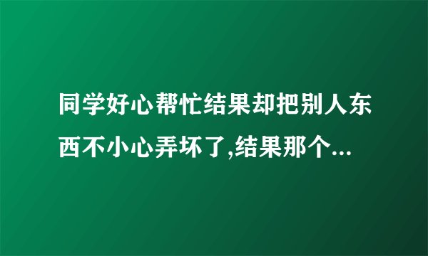同学好心帮忙结果却把别人东西不小心弄坏了,结果那个人要求赔偿