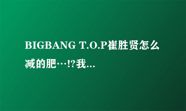 BIGBANG T.O.P崔胜贤怎么减的肥…!?我想知道最真实的答案，我也想像他一样减肥…