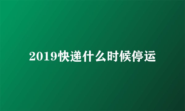 2019快递什么时候停运
