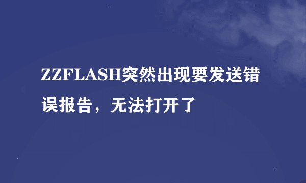 ZZFLASH突然出现要发送错误报告，无法打开了