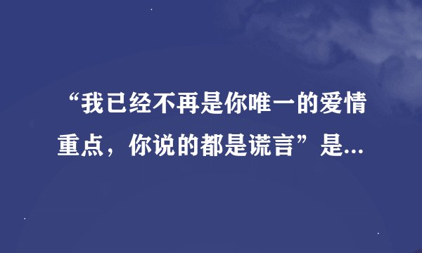 “我已经不再是你唯一的爱情重点，你说的都是谎言”是哪首歌的歌词