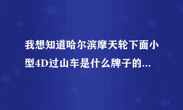 我想知道哈尔滨摩天轮下面小型4D过山车是什么牌子的 谁能告诉我 谢谢