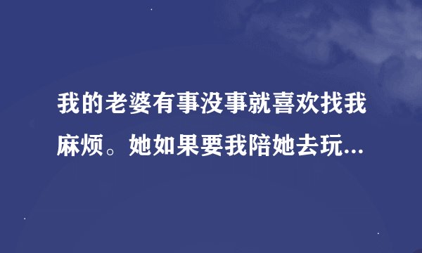 我的老婆有事没事就喜欢找我麻烦。她如果要我陪她去玩，我要不去，或者是她心情不好。他就发火。我该怎么