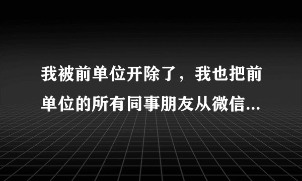 我被前单位开除了，我也把前单位的所有同事朋友从微信全删掉了，