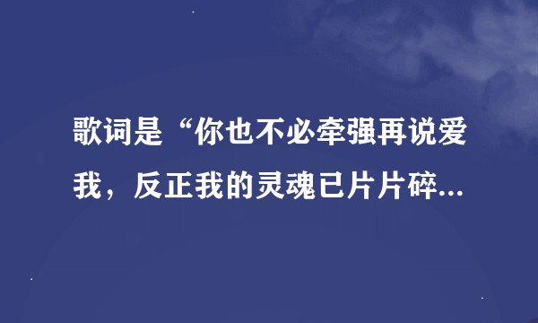 歌词是“你也不必牵强再说爱我，反正我的灵魂已片片碎落”求歌名。