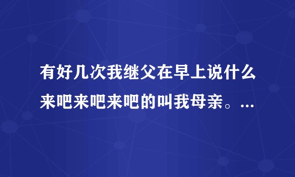 有好几次我继父在早上说什么来吧来吧来吧的叫我母亲。然后我母亲就进他被子里去了，都是这样吗？