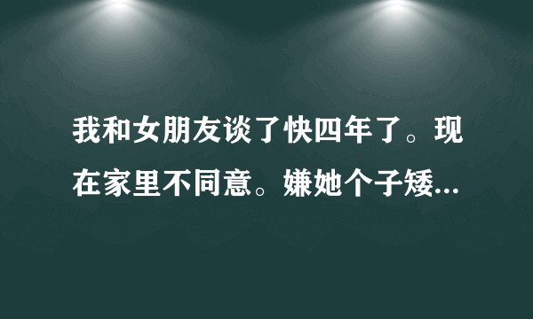 我和女朋友谈了快四年了。现在家里不同意。嫌她个子矮了。本人186.我女朋友153.我很爱她。