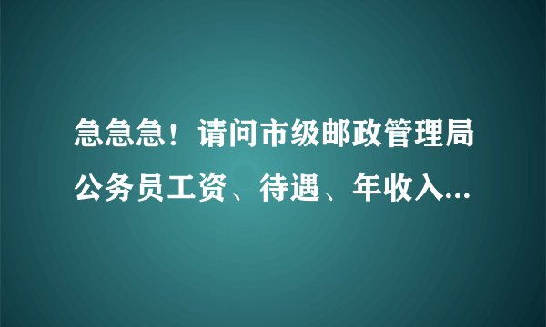 急急急！请问市级邮政管理局公务员工资、待遇、年收入有多少？最好是浙江省得