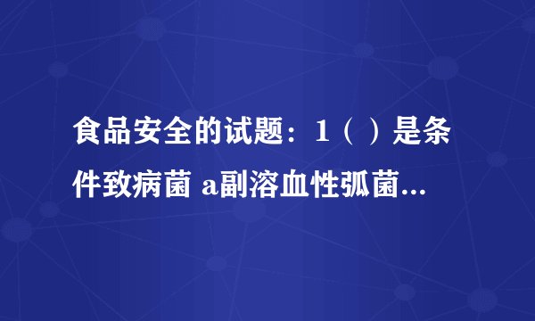 食品安全的试题：1（）是条件致病菌 a副溶血性弧菌 b志贺氏菌 c致病性大肠埃希氏菌 d猪链球菌