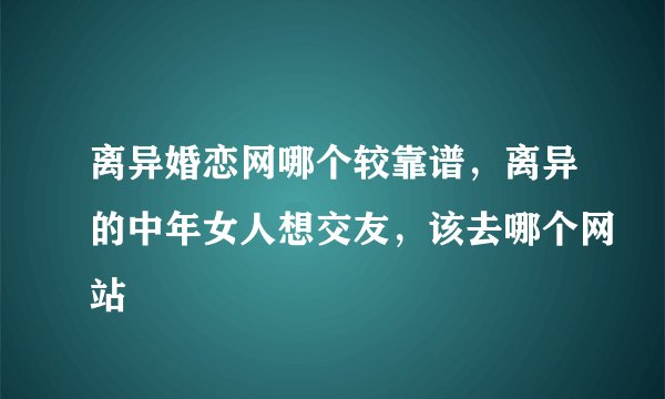 离异婚恋网哪个较靠谱，离异的中年女人想交友，该去哪个网站