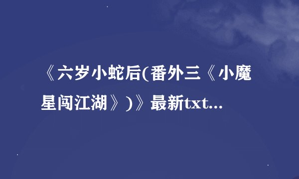 《六岁小蛇后(番外三《小魔星闯江湖》)》最新txt全集下载