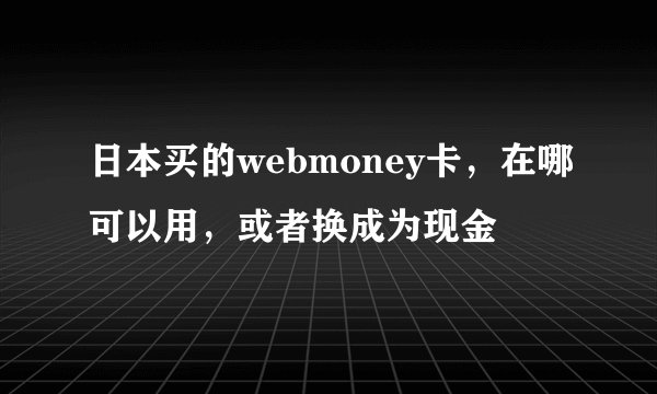 日本买的webmoney卡，在哪可以用，或者换成为现金