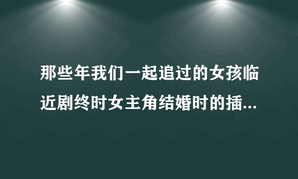 那些年我们一起追过的女孩临近剧终时女主角结婚时的插曲是什么？